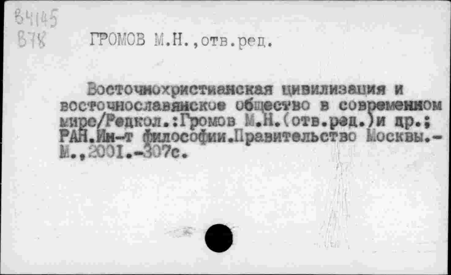 ﻿Н ! & 5
ГРОМОВ М.Н.,отв.ре ц.
Восточнохристианская цивилизация и восточнославянское общество в современном кИрс/Редкол.:Громов М.Н.(отв.р«д.)и др.; РАЯ.Ин-т Философии.Правительство косквы.-М.»2001.-307с.